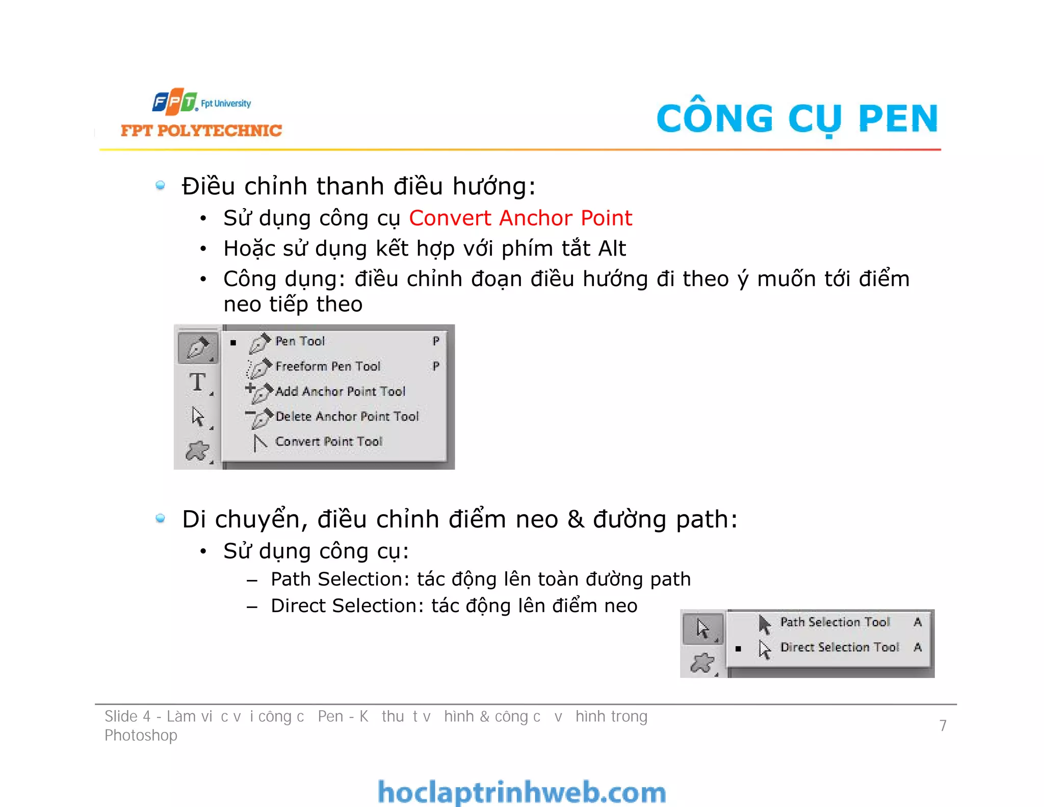 CÔNG CỤ PEN
Điều chỉnh thanh điều hướng:
• Sử dụng công cụ Convert Anchor Point
• Hoặc sử dụng kết hợp với phím tắt Alt
• Công dụng: điều chỉnh đoạn điều hướng đi theo ý muốn tới điểm
neo tiếp theo
Di chuyển, điều chỉnh điểm neo & đường path:
• Sử dụng công cụ:
– Path Selection: tác động lên toàn đường path
– Direct Selection: tác động lên điểm neo
Điều chỉnh thanh điều hướng:
• Sử dụng công cụ Convert Anchor Point
• Hoặc sử dụng kết hợp với phím tắt Alt
• Công dụng: điều chỉnh đoạn điều hướng đi theo ý muốn tới điểm
neo tiếp theo
Di chuyển, điều chỉnh điểm neo & đường path:
• Sử dụng công cụ:
– Path Selection: tác động lên toàn đường path
– Direct Selection: tác động lên điểm neo
Slide 4 - Làm việc với công cụ Pen - Kỹ thuật vẽ hình & công cụ vẽ hình trong
Photoshop
7
 