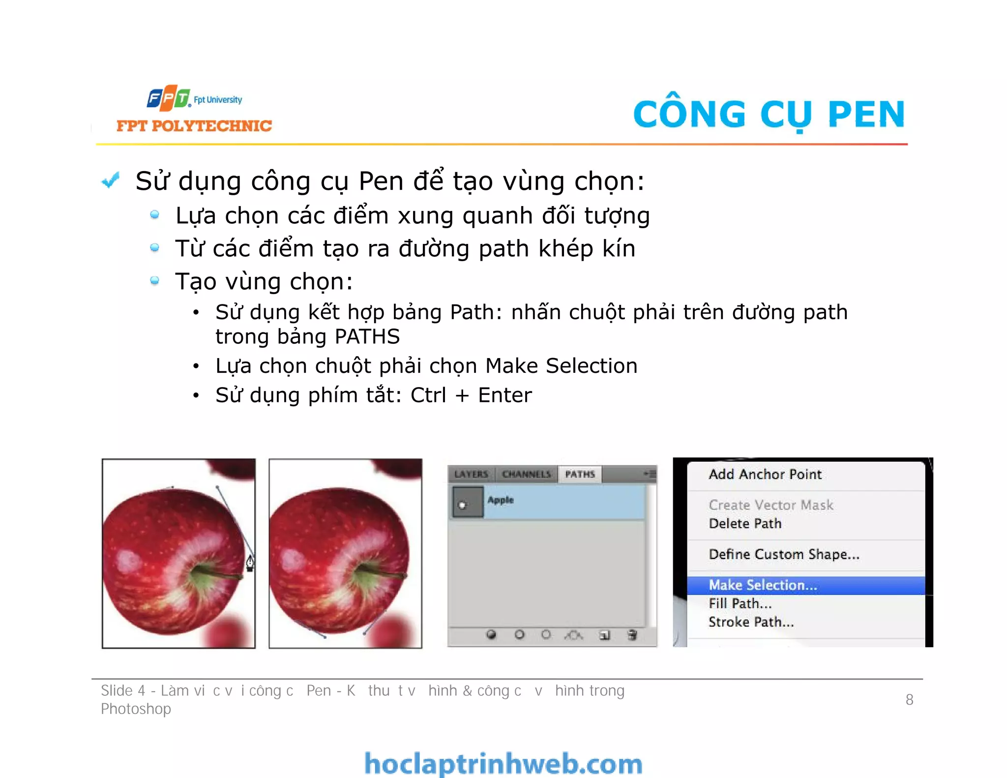 CÔNG CỤ PEN
Sử dụng công cụ Pen để tạo vùng chọn:
Lựa chọn các điểm xung quanh đối tượng
Từ các điểm tạo ra đường path khép kín
Tạo vùng chọn:
• Sử dụng kết hợp bảng Path: nhấn chuột phải trên đường path
trong bảng PATHS
• Lựa chọn chuột phải chọn Make Selection
• Sử dụng phím tắt: Ctrl + Enter
Sử dụng công cụ Pen để tạo vùng chọn:
Lựa chọn các điểm xung quanh đối tượng
Từ các điểm tạo ra đường path khép kín
Tạo vùng chọn:
• Sử dụng kết hợp bảng Path: nhấn chuột phải trên đường path
trong bảng PATHS
• Lựa chọn chuột phải chọn Make Selection
• Sử dụng phím tắt: Ctrl + Enter
Slide 4 - Làm việc với công cụ Pen - Kỹ thuật vẽ hình & công cụ vẽ hình trong
Photoshop
8
 