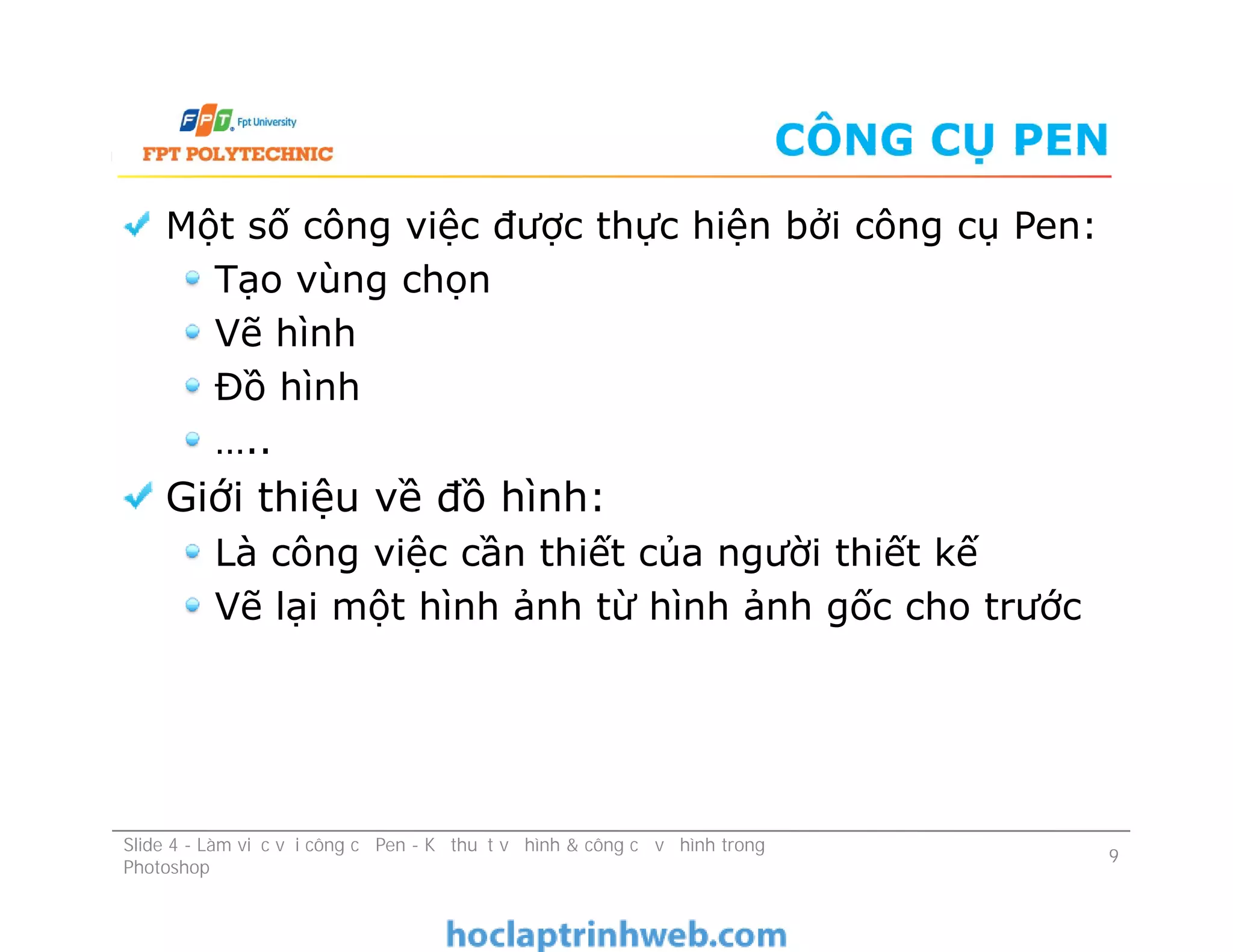 CÔNG CỤ PEN
Một số công việc được thực hiện bởi công cụ Pen:
Tạo vùng chọn
Vẽ hình
Đồ hình
…..
Giới thiệu về đồ hình:
Là công việc cần thiết của người thiết kế
Vẽ lại một hình ảnh từ hình ảnh gốc cho trước
Một số công việc được thực hiện bởi công cụ Pen:
Tạo vùng chọn
Vẽ hình
Đồ hình
…..
Giới thiệu về đồ hình:
Là công việc cần thiết của người thiết kế
Vẽ lại một hình ảnh từ hình ảnh gốc cho trước
Slide 4 - Làm việc với công cụ Pen - Kỹ thuật vẽ hình & công cụ vẽ hình trong
Photoshop
9
 