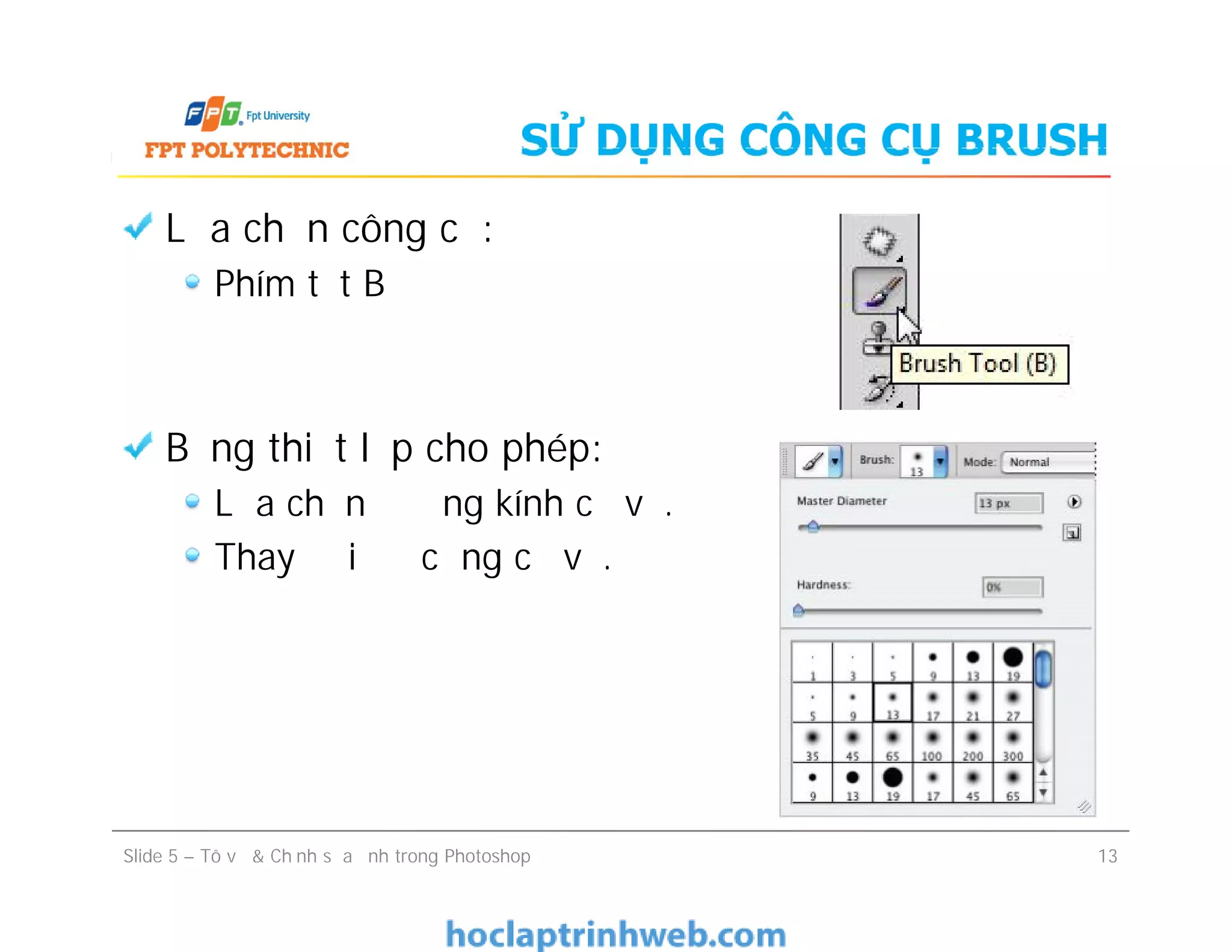 SỬ DỤNG CÔNG CỤ BRUSH
Lựa chọn công cụ:
Phím tắt B
Bảng thiết lập cho phép:
Lựa chọn đường kính cọ vẽ.
Thay đổi độ cứng cọ vẽ.
Lựa chọn công cụ:
Phím tắt B
Bảng thiết lập cho phép:
Lựa chọn đường kính cọ vẽ.
Thay đổi độ cứng cọ vẽ.
Slide 5 – Tô vẽ & Chỉnh sửa ảnh trong Photoshop 13
 