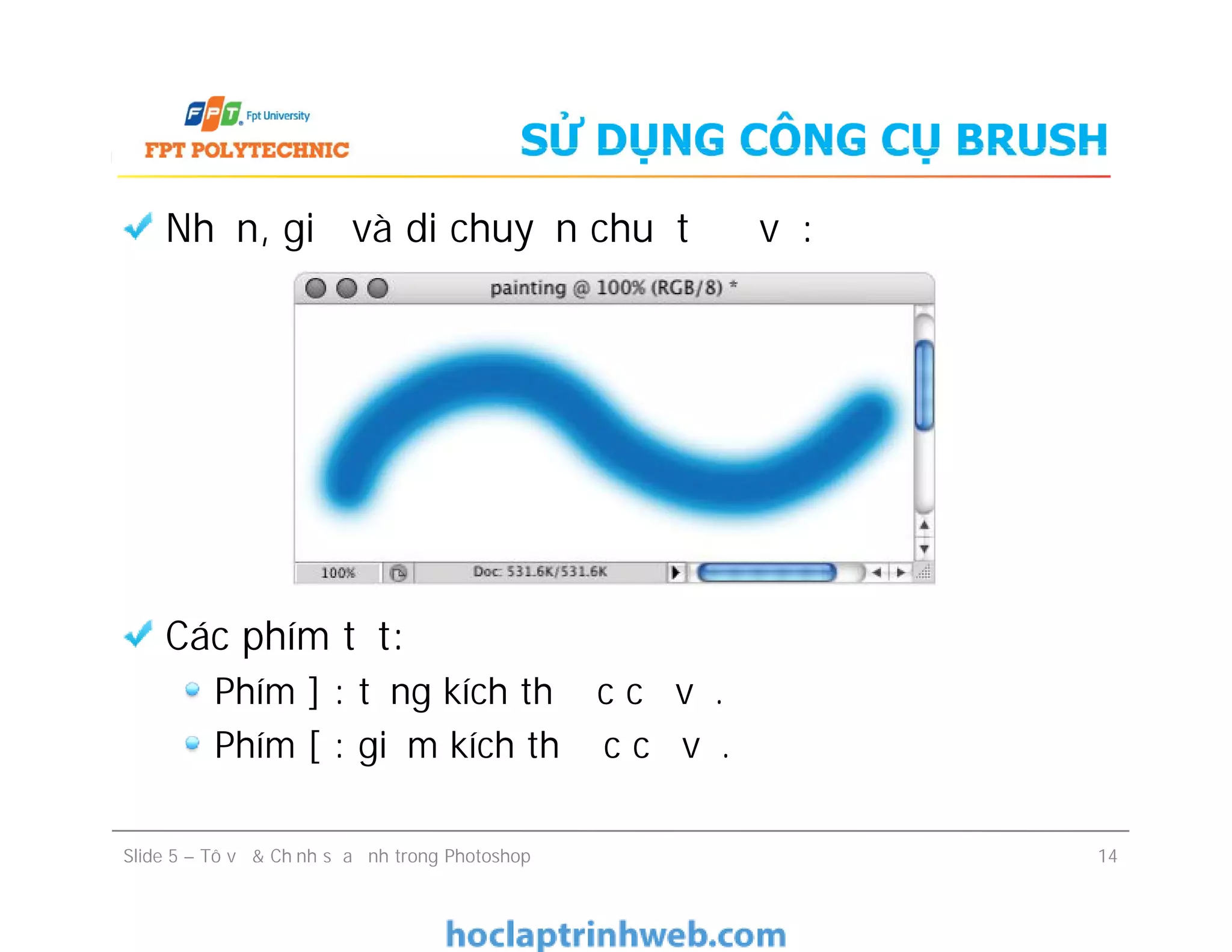 SỬ DỤNG CÔNG CỤ BRUSH
Nhấn, giữ và di chuyển chuột để vẽ:
Các phím tắt:
Phím ] : tăng kích thước cọ vẽ.
Phím [ : giảm kích thước cọ vẽ.
Nhấn, giữ và di chuyển chuột để vẽ:
Các phím tắt:
Phím ] : tăng kích thước cọ vẽ.
Phím [ : giảm kích thước cọ vẽ.
Slide 5 – Tô vẽ & Chỉnh sửa ảnh trong Photoshop 14
 
