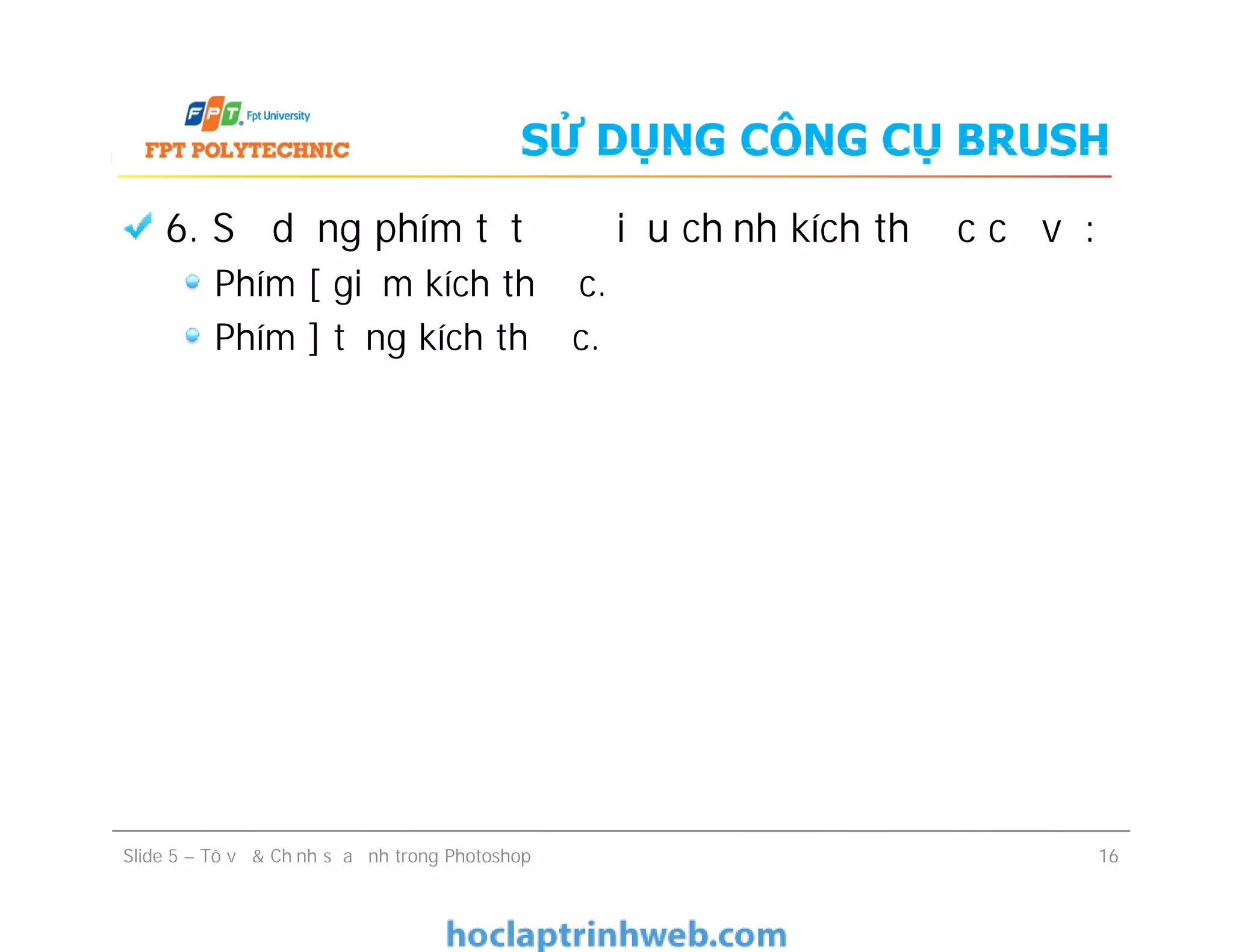 SỬ DỤNG CÔNG CỤ BRUSH
6. Sử dụng phím tắt để điều chỉnh kích thước cọ vẽ:
Phím [ giảm kích thước.
Phím ] tăng kích thước.
Slide 5 – Tô vẽ & Chỉnh sửa ảnh trong Photoshop 16
 
