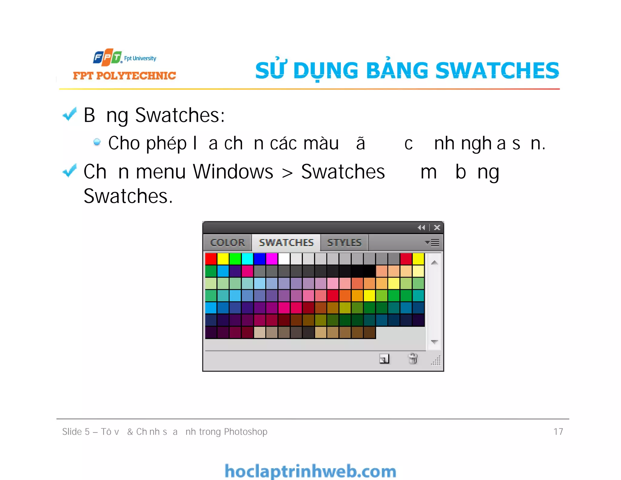 SỬ DỤNG BẢNG SWATCHES
Bảng Swatches:
Cho phép lựa chọn các màu đã được định nghĩa sẵn.
Chọn menu Windows > Swatches để mở bảng
Swatches.
Bảng Swatches:
Cho phép lựa chọn các màu đã được định nghĩa sẵn.
Chọn menu Windows > Swatches để mở bảng
Swatches.
Slide 5 – Tô vẽ & Chỉnh sửa ảnh trong Photoshop 17
 