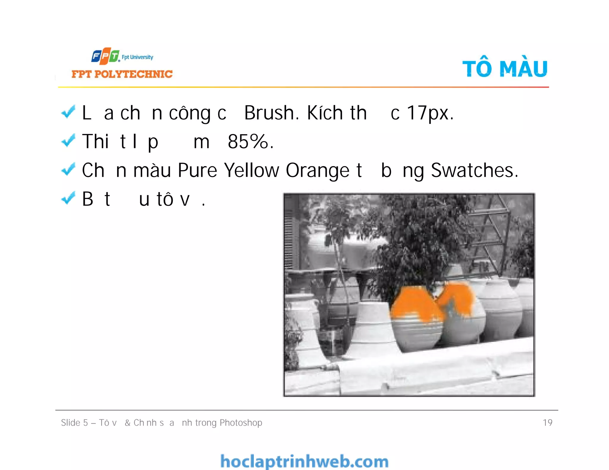 TÔ MÀU
Lựa chọn công cụ Brush. Kích thước 17px.
Thiết lập độ mờ 85%.
Chọn màu Pure Yellow Orange từ bảng Swatches.
Bắt đầu tô vẽ.
Lựa chọn công cụ Brush. Kích thước 17px.
Thiết lập độ mờ 85%.
Chọn màu Pure Yellow Orange từ bảng Swatches.
Bắt đầu tô vẽ.
Slide 5 – Tô vẽ & Chỉnh sửa ảnh trong Photoshop 19
 