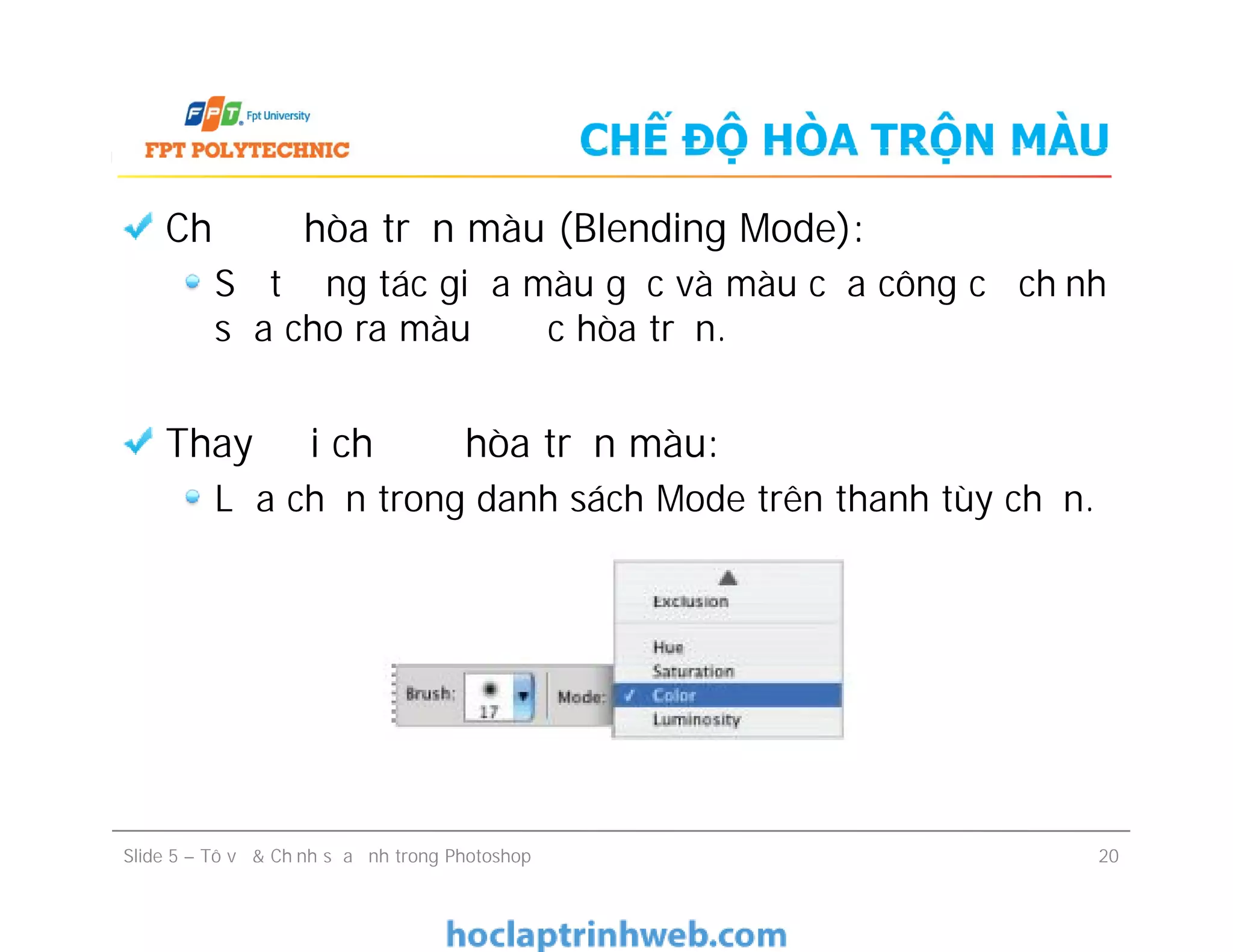 CHẾ ĐỘ HÒA TRỘN MÀU
Chế độ hòa trộn màu (Blending Mode):
Sự tương tác giữa màu gốc và màu của công cụ chỉnh
sửa cho ra màu được hòa trộn.
Thay đổi chế độ hòa trộn màu:
Lựa chọn trong danh sách Mode trên thanh tùy chọn.
Chế độ hòa trộn màu (Blending Mode):
Sự tương tác giữa màu gốc và màu của công cụ chỉnh
sửa cho ra màu được hòa trộn.
Thay đổi chế độ hòa trộn màu:
Lựa chọn trong danh sách Mode trên thanh tùy chọn.
Slide 5 – Tô vẽ & Chỉnh sửa ảnh trong Photoshop 20
 