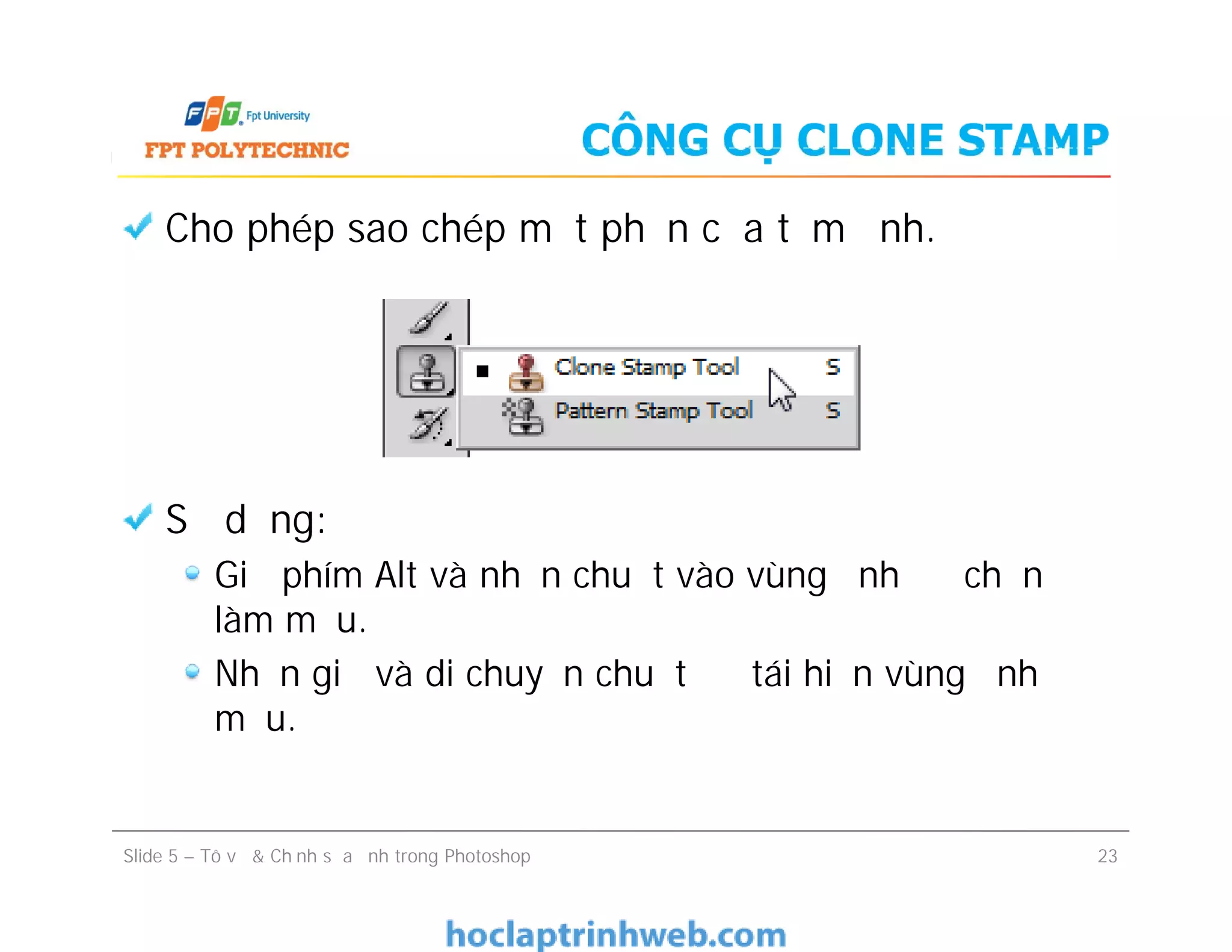 CÔNG CỤ CLONE STAMP
Cho phép sao chép một phần của tấm ảnh.
Sử dụng:
Giữ phím Alt và nhấn chuột vào vùng ảnh để chọn
làm mẫu.
Nhấn giữ và di chuyển chuột để tái hiện vùng ảnh
mẫu.
Cho phép sao chép một phần của tấm ảnh.
Sử dụng:
Giữ phím Alt và nhấn chuột vào vùng ảnh để chọn
làm mẫu.
Nhấn giữ và di chuyển chuột để tái hiện vùng ảnh
mẫu.
Slide 5 – Tô vẽ & Chỉnh sửa ảnh trong Photoshop 23
 