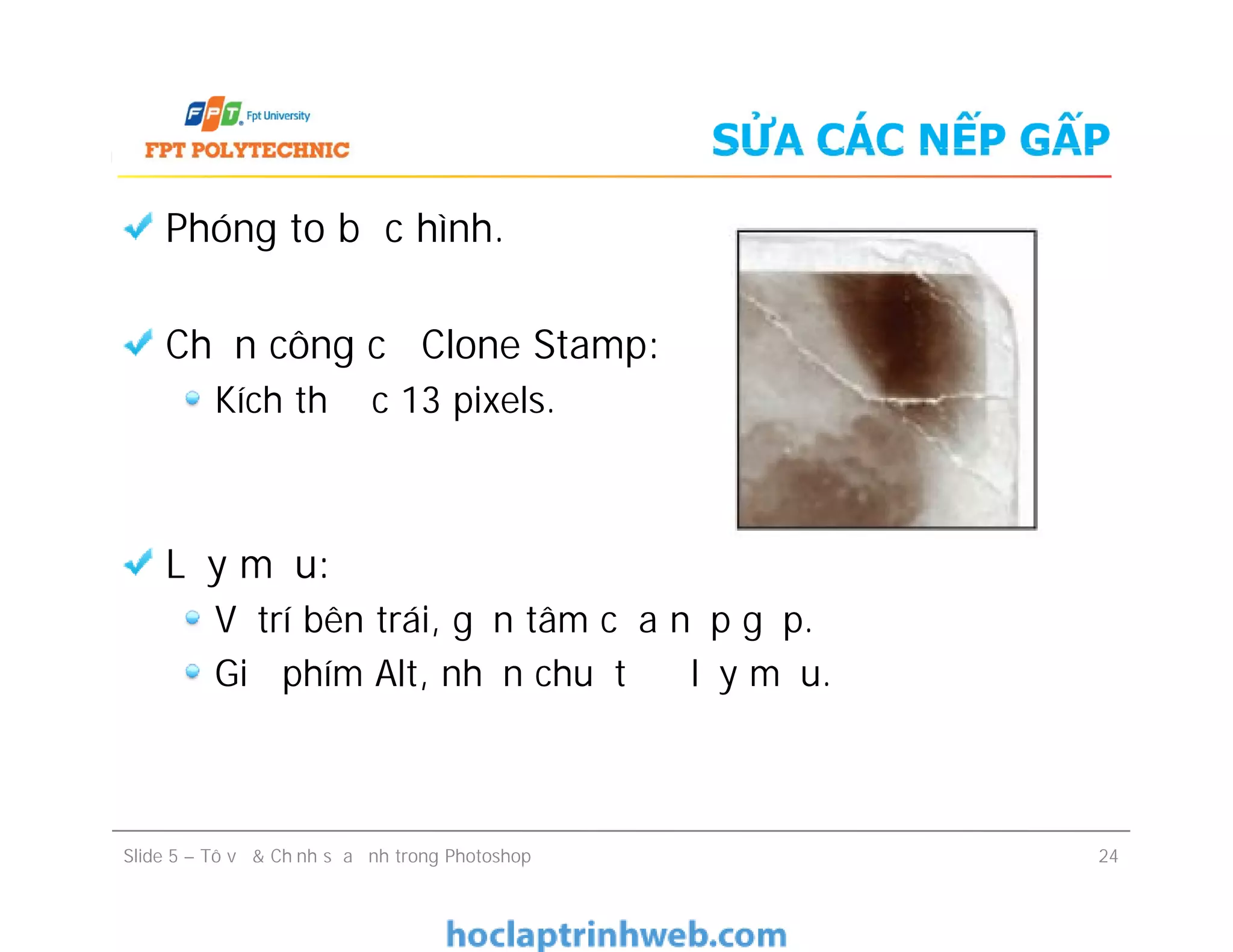 SỬA CÁC NẾP GẤP
Phóng to bức hình.
Chọn công cụ Clone Stamp:
Kích thước 13 pixels.
Lấy mẫu:
Vị trí bên trái, gần tâm của nếp gấp.
Giữ phím Alt, nhấn chuột để lấy mẫu.
Phóng to bức hình.
Chọn công cụ Clone Stamp:
Kích thước 13 pixels.
Lấy mẫu:
Vị trí bên trái, gần tâm của nếp gấp.
Giữ phím Alt, nhấn chuột để lấy mẫu.
Slide 5 – Tô vẽ & Chỉnh sửa ảnh trong Photoshop 24
 