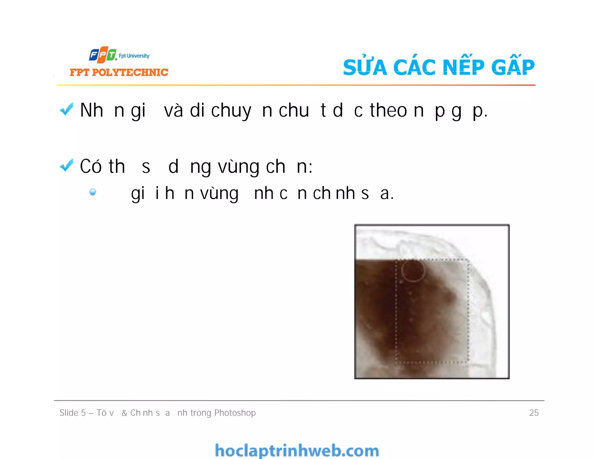 SỬA CÁC NẾP GẤP
Nhấn giữ và di chuyển chuột dọc theo nếp gấp.
Có thể sử dụng vùng chọn:
Để giới hạn vùng ảnh cần chỉnh sửa.
Nhấn giữ và di chuyển chuột dọc theo nếp gấp.
Có thể sử dụng vùng chọn:
Để giới hạn vùng ảnh cần chỉnh sửa.
Slide 5 – Tô vẽ & Chỉnh sửa ảnh trong Photoshop 25
 