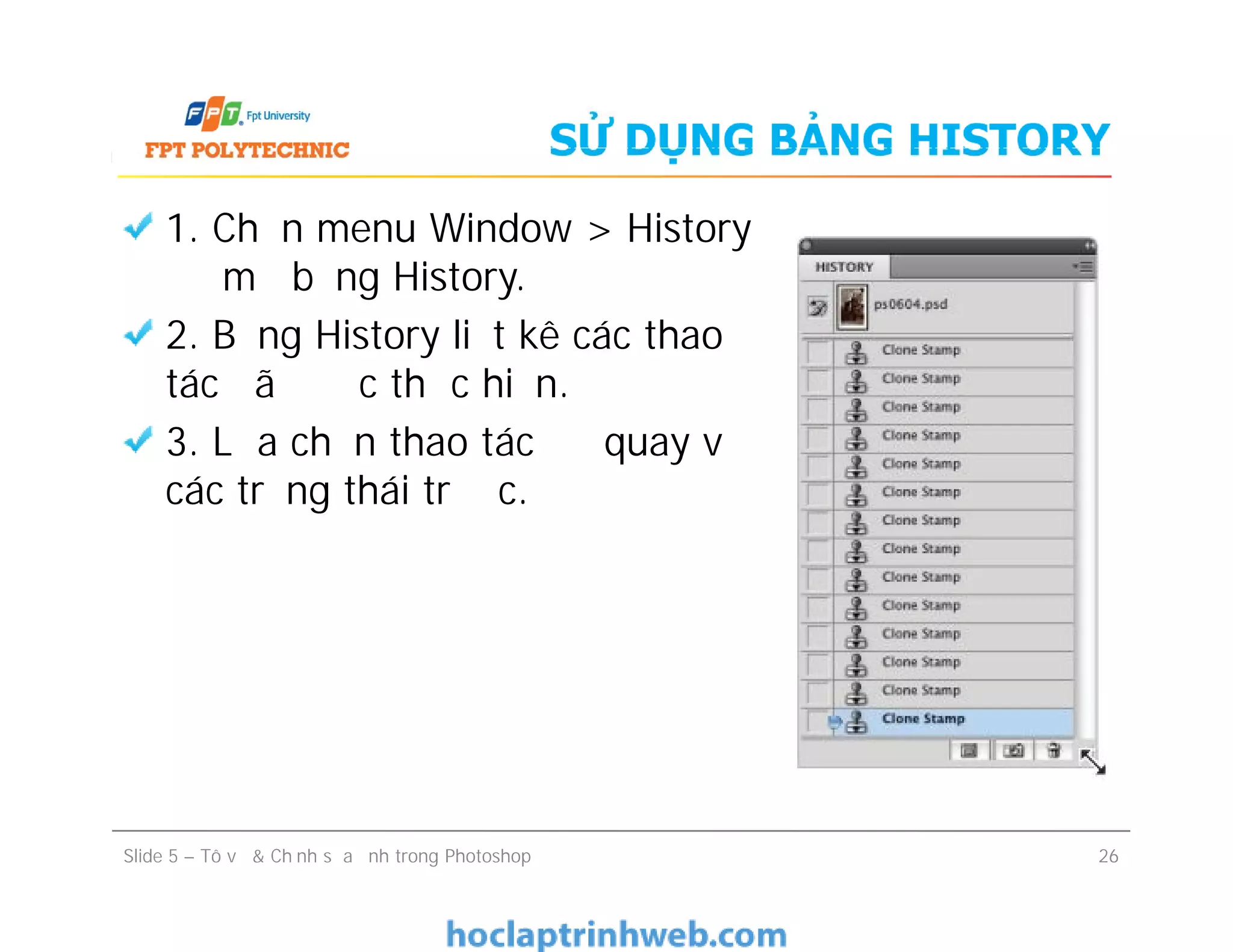 SỬ DỤNG BẢNG HISTORY
1. Chọn menu Window > History
để mở bảng History.
2. Bảng History liệt kê các thao
tác đã được thực hiện.
3. Lựa chọn thao tác để quay về
các trạng thái trước.
1. Chọn menu Window > History
để mở bảng History.
2. Bảng History liệt kê các thao
tác đã được thực hiện.
3. Lựa chọn thao tác để quay về
các trạng thái trước.
Slide 5 – Tô vẽ & Chỉnh sửa ảnh trong Photoshop 26
 