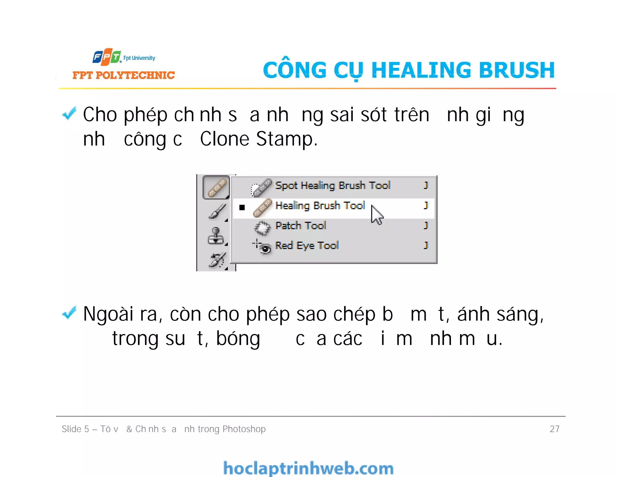 CÔNG CỤ HEALING BRUSH
Cho phép chỉnh sửa những sai sót trên ảnh giống
như công cụ Clone Stamp.
Ngoài ra, còn cho phép sao chép bề mặt, ánh sáng,
độ trong suốt, bóng đổ của các điểm ảnh mẫu.
Cho phép chỉnh sửa những sai sót trên ảnh giống
như công cụ Clone Stamp.
Ngoài ra, còn cho phép sao chép bề mặt, ánh sáng,
độ trong suốt, bóng đổ của các điểm ảnh mẫu.
Slide 5 – Tô vẽ & Chỉnh sửa ảnh trong Photoshop 27
 