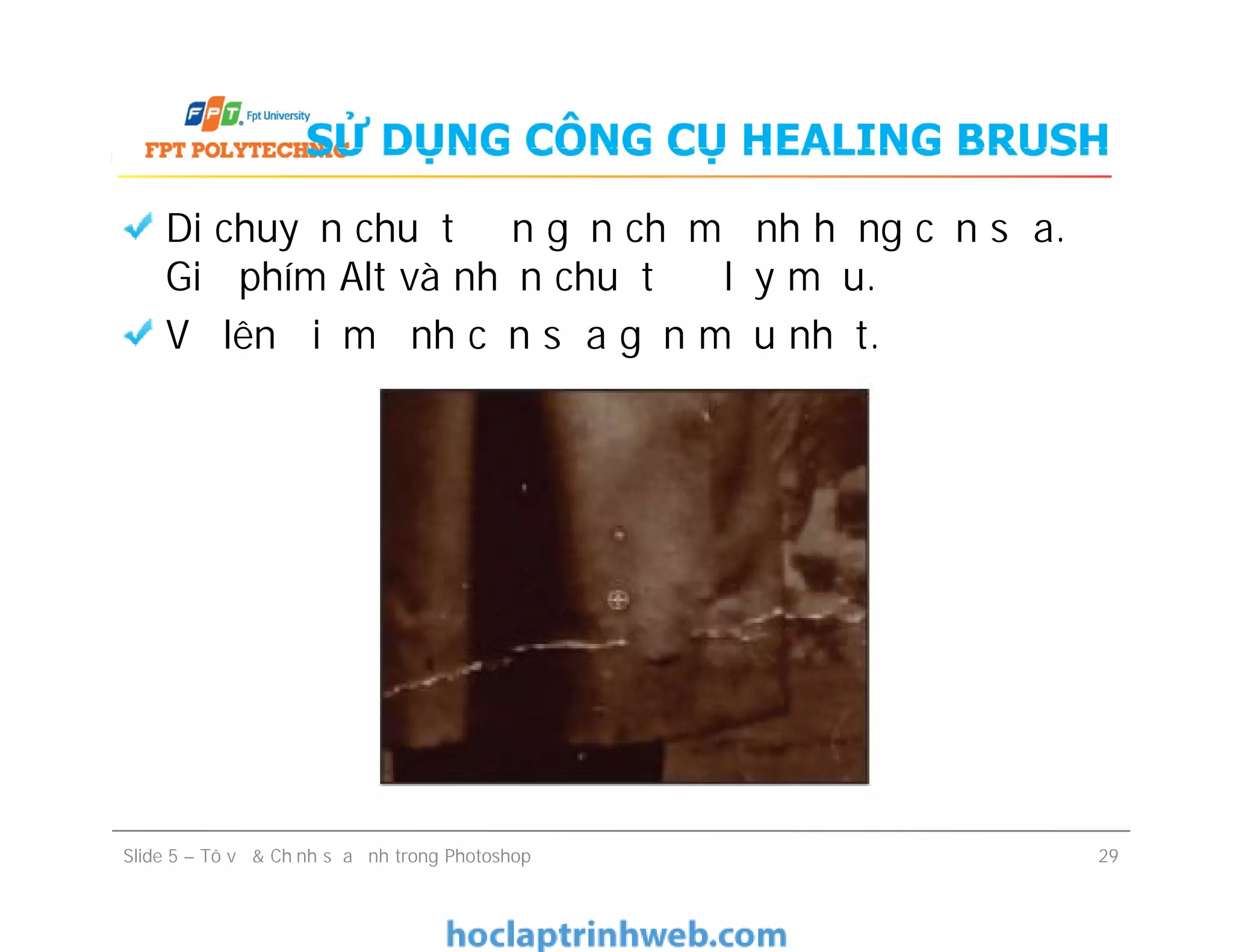 SỬ DỤNG CÔNG CỤ HEALING BRUSH
Di chuyển chuột đến gần chấm ảnh hỏng cần sửa.
Giữ phím Alt và nhấn chuột để lấy mẫu.
Vẽ lên điểm ảnh cần sửa gần mẫu nhất.
Slide 5 – Tô vẽ & Chỉnh sửa ảnh trong Photoshop 29
 