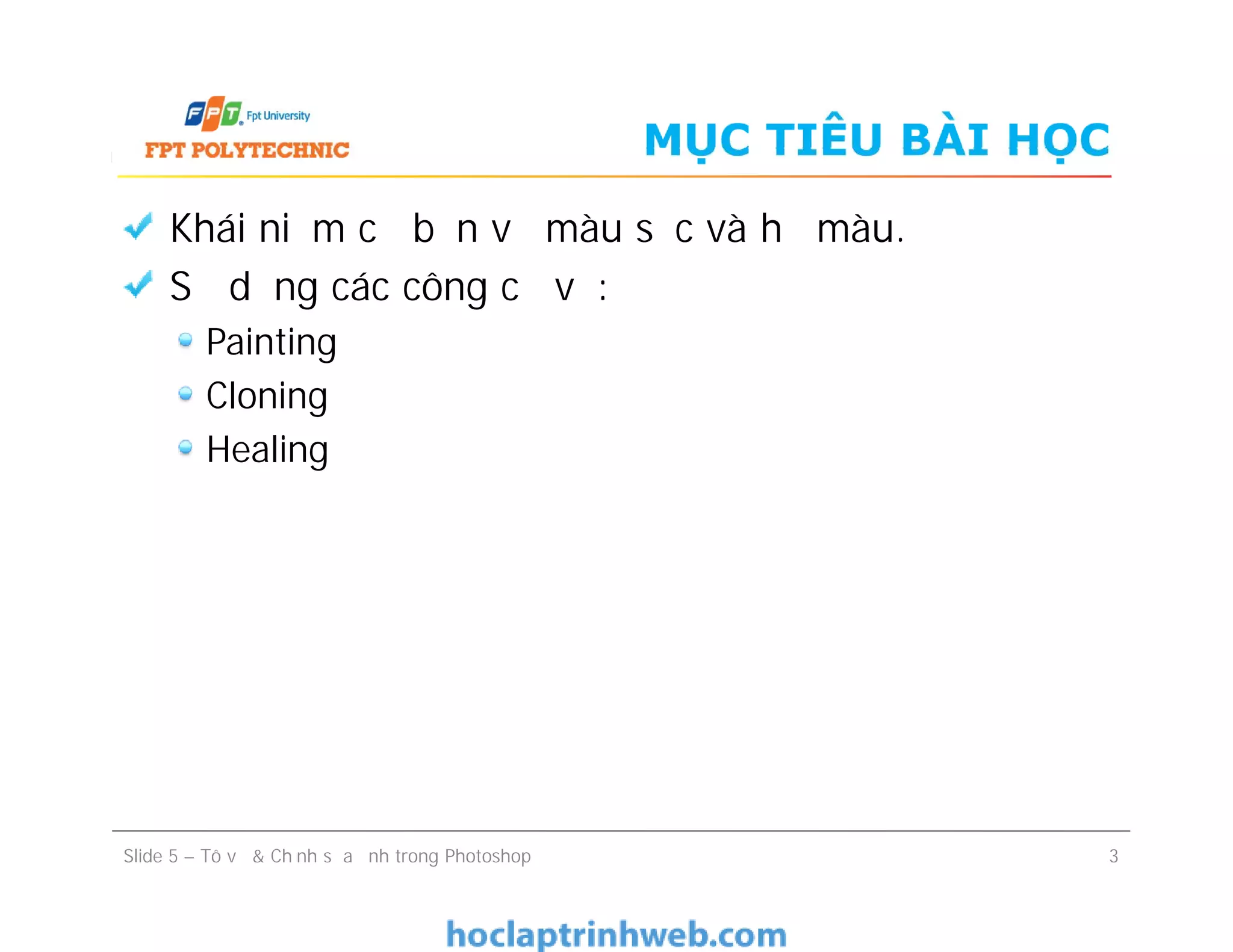 MỤC TIÊU BÀI HỌC
Khái niệm cơ bản về màu sắc và hệ màu.
Sử dụng các công cụ vẽ:
Painting
Cloning
Healing
Khái niệm cơ bản về màu sắc và hệ màu.
Sử dụng các công cụ vẽ:
Painting
Cloning
Healing
Slide 5 – Tô vẽ & Chỉnh sửa ảnh trong Photoshop 3
 