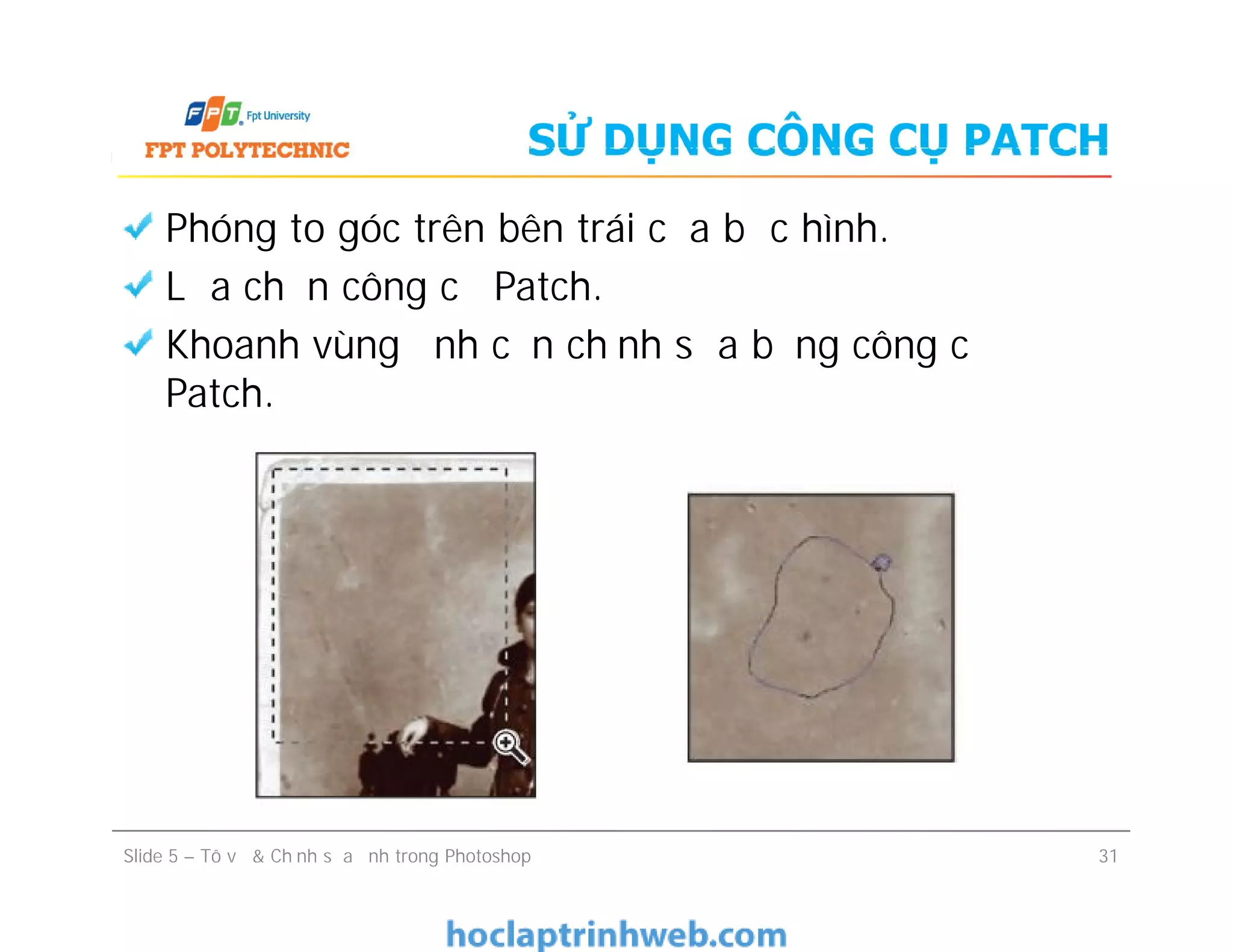 SỬ DỤNG CÔNG CỤ PATCH
Phóng to góc trên bên trái của bức hình.
Lựa chọn công cụ Patch.
Khoanh vùng ảnh cần chỉnh sửa bằng công cụ
Patch.
Phóng to góc trên bên trái của bức hình.
Lựa chọn công cụ Patch.
Khoanh vùng ảnh cần chỉnh sửa bằng công cụ
Patch.
Slide 5 – Tô vẽ & Chỉnh sửa ảnh trong Photoshop 31
 