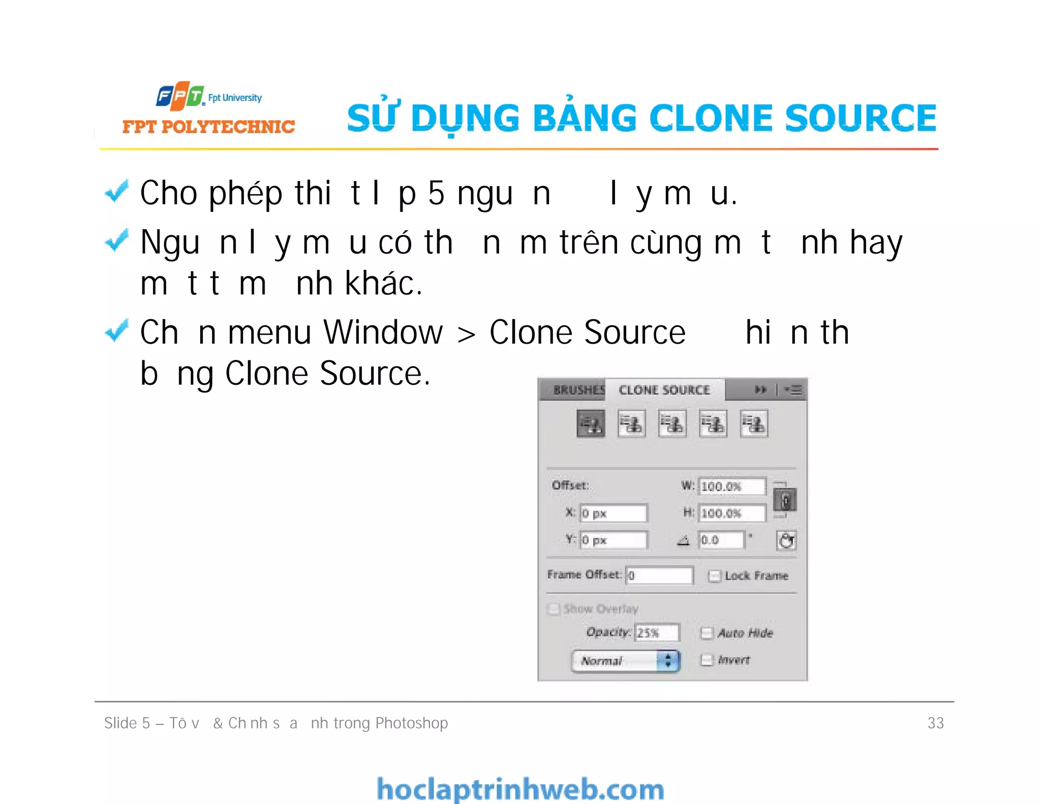 SỬ DỤNG BẢNG CLONE SOURCE
Cho phép thiết lập 5 nguồn để lấy mẫu.
Nguồn lấy mẫu có thể nằm trên cùng một ảnh hay ở
một tấm ảnh khác.
Chọn menu Window > Clone Source để hiển thị
bảng Clone Source.
Slide 5 – Tô vẽ & Chỉnh sửa ảnh trong Photoshop 33
 