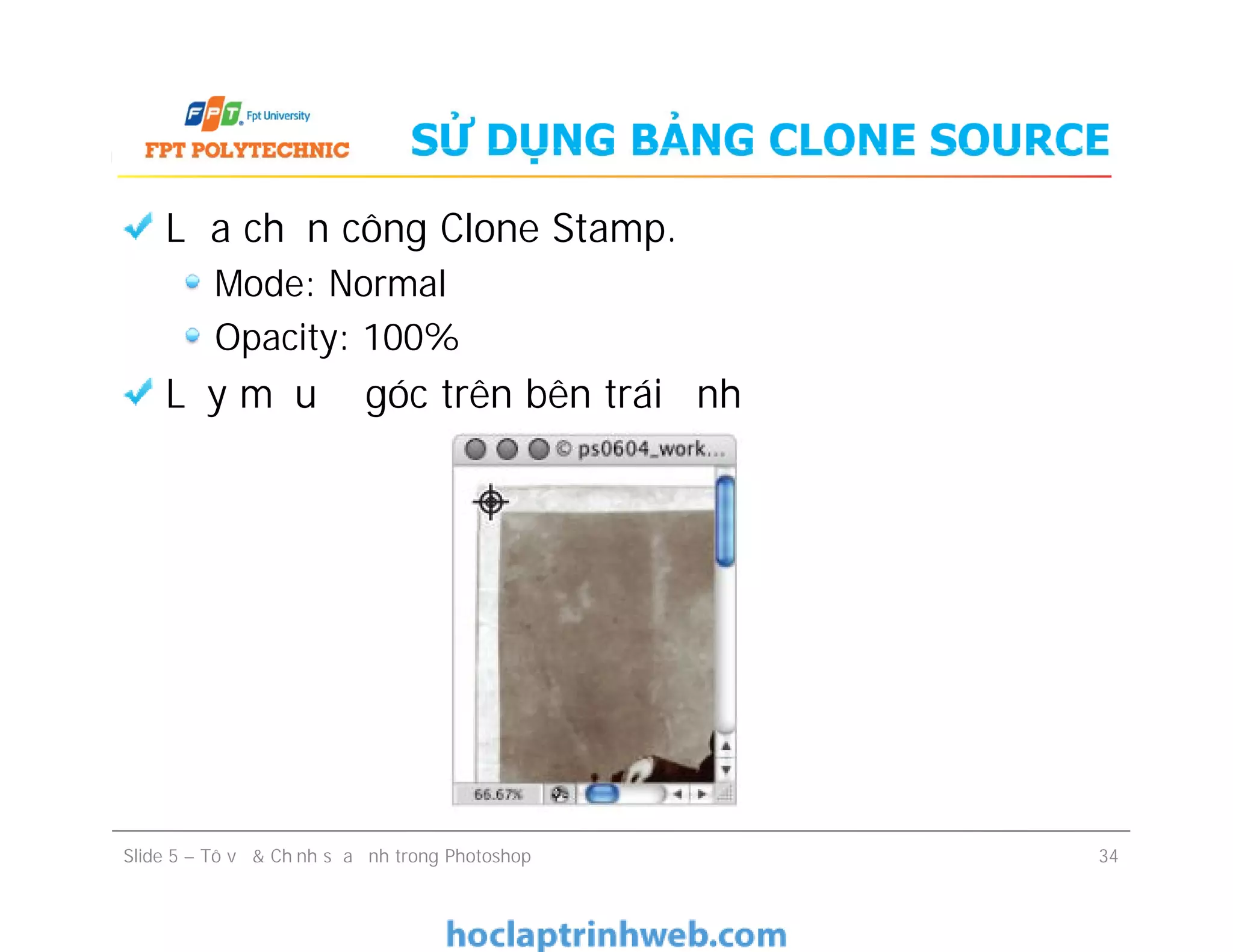 SỬ DỤNG BẢNG CLONE SOURCE
Lựa chọn công Clone Stamp.
Mode: Normal
Opacity: 100%
Lấy mẫu ở góc trên bên trái ảnh
Lựa chọn công Clone Stamp.
Mode: Normal
Opacity: 100%
Lấy mẫu ở góc trên bên trái ảnh
Slide 5 – Tô vẽ & Chỉnh sửa ảnh trong Photoshop 34
 