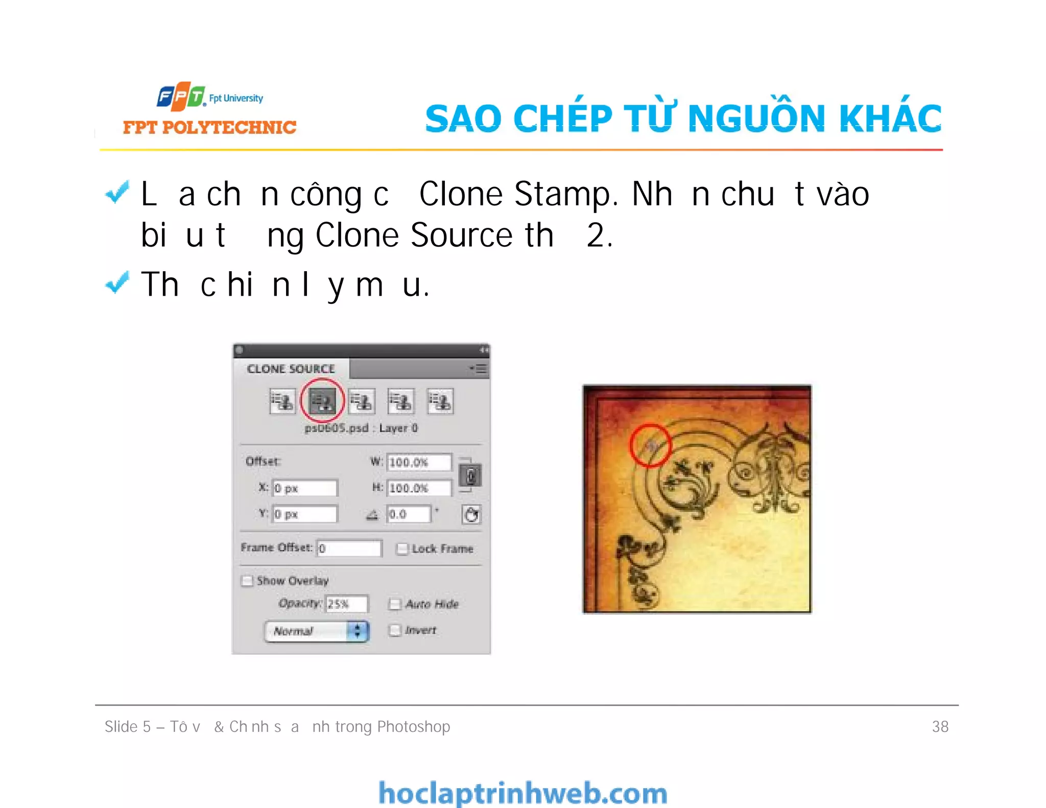 SAO CHÉP TỪ NGUỒN KHÁC
Lựa chọn công cụ Clone Stamp. Nhấn chuột vào
biểu tượng Clone Source thứ 2.
Thực hiện lấy mẫu.
Slide 5 – Tô vẽ & Chỉnh sửa ảnh trong Photoshop 38
 