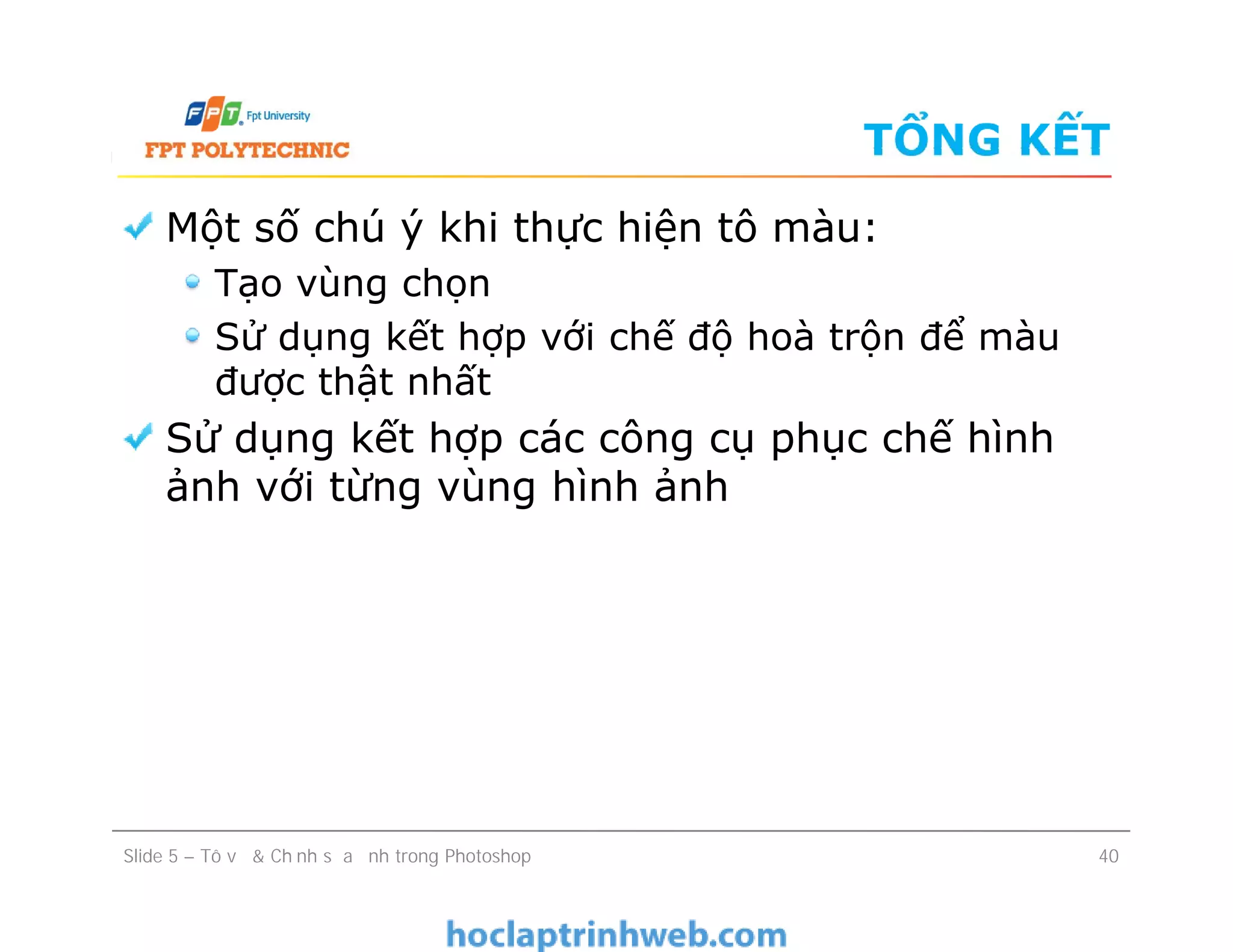 TỔNG KẾT
Một số chú ý khi thực hiện tô màu:
Tạo vùng chọn
Sử dụng kết hợp với chế độ hoà trộn để màu
được thật nhất
Sử dụng kết hợp các công cụ phục chế hình
ảnh với từng vùng hình ảnh
Một số chú ý khi thực hiện tô màu:
Tạo vùng chọn
Sử dụng kết hợp với chế độ hoà trộn để màu
được thật nhất
Sử dụng kết hợp các công cụ phục chế hình
ảnh với từng vùng hình ảnh
Slide 5 – Tô vẽ & Chỉnh sửa ảnh trong Photoshop 40
 