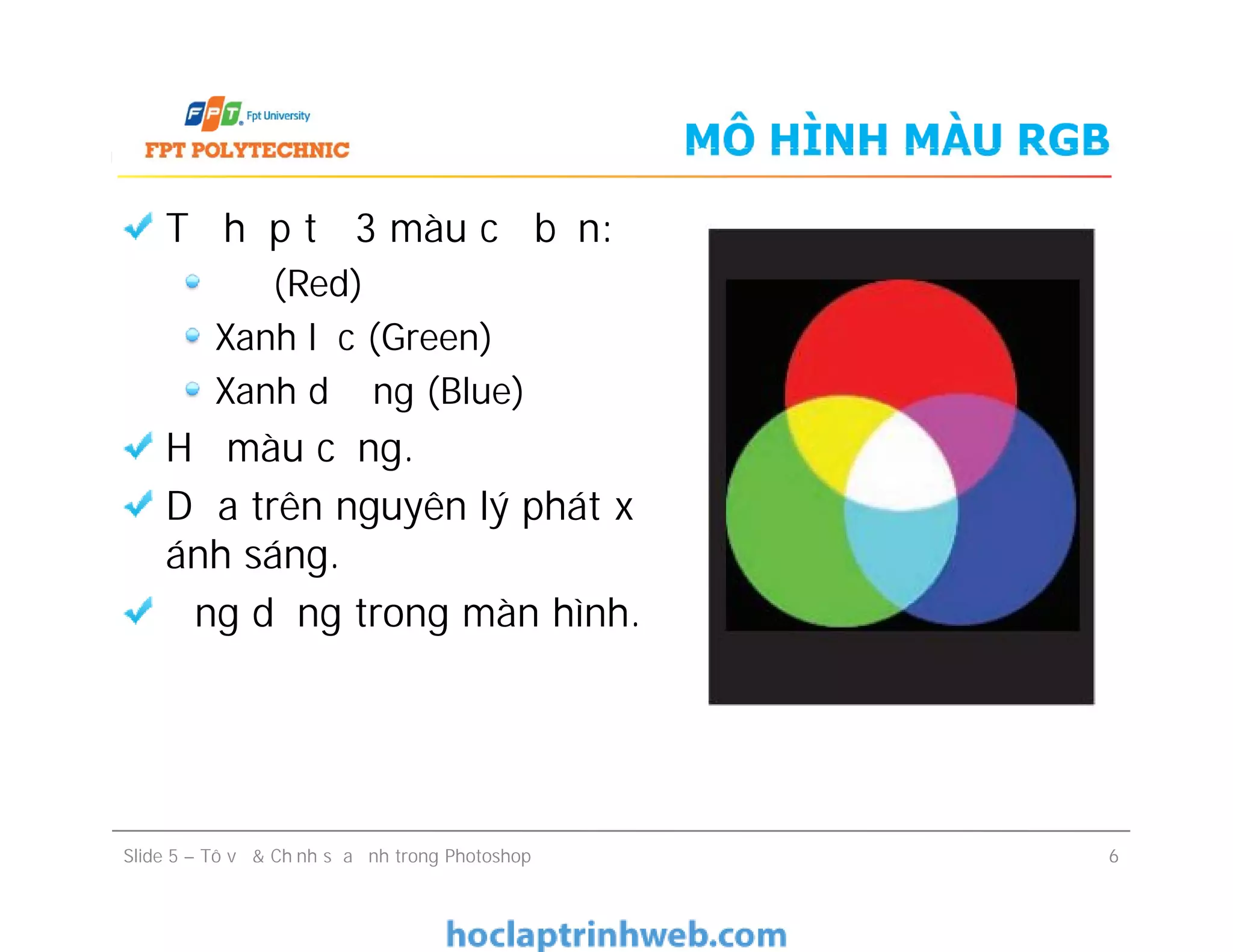 MÔ HÌNH MÀU RGB
Tổ hợp từ 3 màu cơ bản:
Đỏ (Red)
Xanh lục (Green)
Xanh dương (Blue)
Hệ màu cộng.
Dựa trên nguyên lý phát xạ
ánh sáng.
Ứng dụng trong màn hình.
Tổ hợp từ 3 màu cơ bản:
Đỏ (Red)
Xanh lục (Green)
Xanh dương (Blue)
Hệ màu cộng.
Dựa trên nguyên lý phát xạ
ánh sáng.
Ứng dụng trong màn hình.
Slide 5 – Tô vẽ & Chỉnh sửa ảnh trong Photoshop 6
 