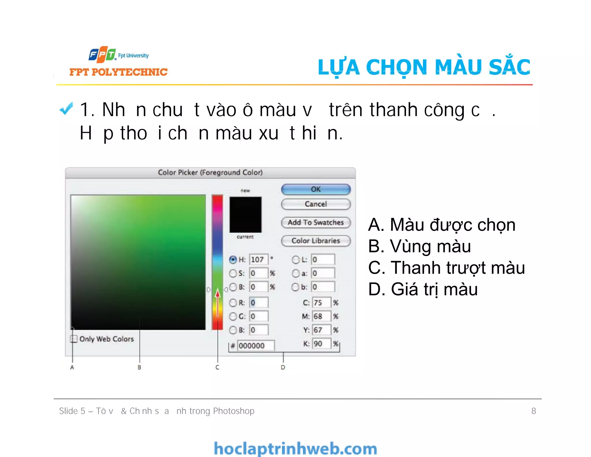 LỰA CHỌN MÀU SẮC
1. Nhấn chuột vào ô màu vẽ trên thanh công cụ.
Hộp thoại chọn màu xuất hiện.
A. Màu được chọn
B. Vùng màu
C. Thanh trượt màu
D. Giá trị màu
Slide 5 – Tô vẽ & Chỉnh sửa ảnh trong Photoshop 8
A. Màu được chọn
B. Vùng màu
C. Thanh trượt màu
D. Giá trị màu
 