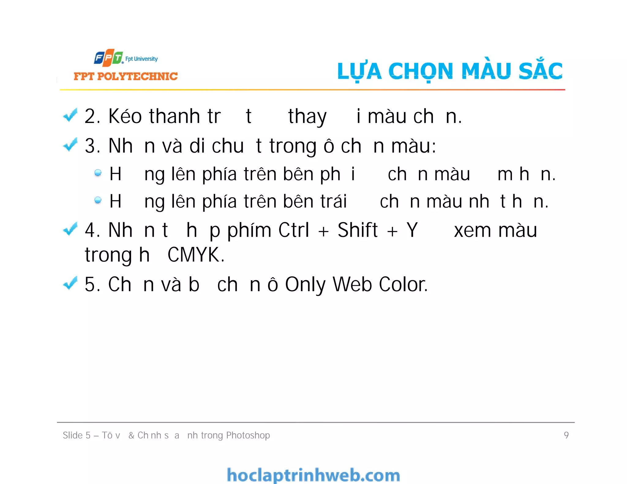 LỰA CHỌN MÀU SẮC
2. Kéo thanh trượt để thay đổi màu chọn.
3. Nhấn và di chuột trong ô chọn màu:
Hướng lên phía trên bên phải để chọn màu đậm hơn.
Hướng lên phía trên bên trái để chọn màu nhạt hơn.
4. Nhấn tổ hợp phím Ctrl + Shift + Y để xem màu
trong hệ CMYK.
5. Chọn và bỏ chọn ô Only Web Color.
2. Kéo thanh trượt để thay đổi màu chọn.
3. Nhấn và di chuột trong ô chọn màu:
Hướng lên phía trên bên phải để chọn màu đậm hơn.
Hướng lên phía trên bên trái để chọn màu nhạt hơn.
4. Nhấn tổ hợp phím Ctrl + Shift + Y để xem màu
trong hệ CMYK.
5. Chọn và bỏ chọn ô Only Web Color.
Slide 5 – Tô vẽ & Chỉnh sửa ảnh trong Photoshop 9
 