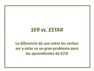 SER vs. ESTAR

La diferencia de uso entre los verbos
ser y estar es un gran problema para
       los aprendientes de E/LE
 