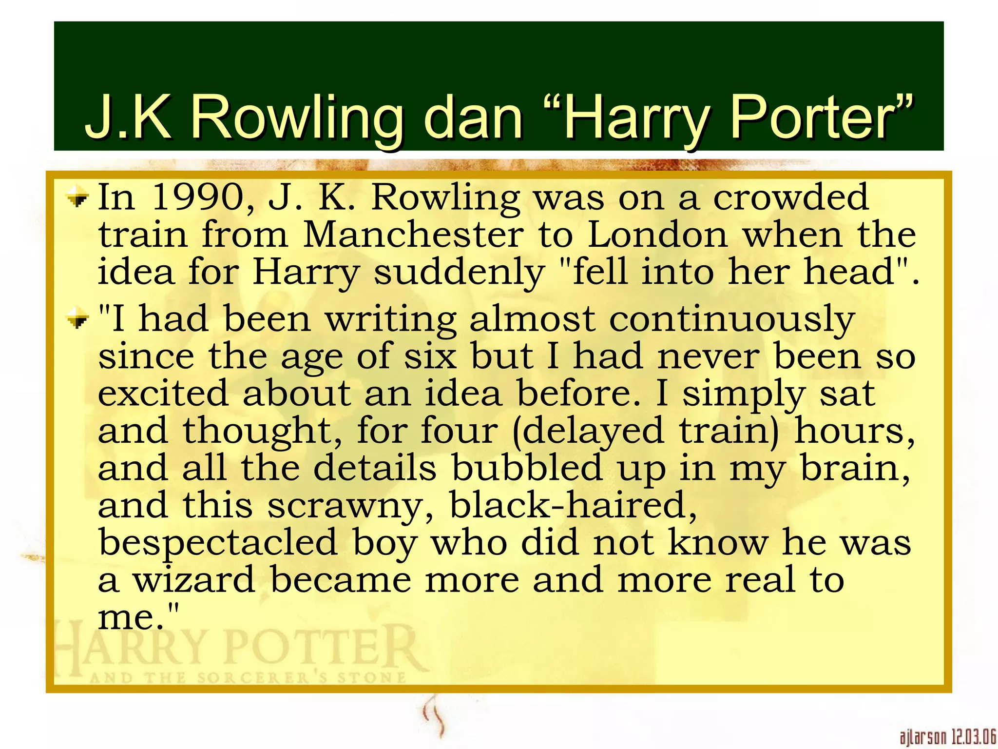 J.K Rowling dan “Harry Porter” In 1990, J. K. Rowling was on a crowded train from Manchester to London when the idea for Harry suddenly &quot;fell into her head&quot;. &quot;I had been writing almost continuously since the age of six but I had never been so excited about an idea before. I simply sat and thought, for four (delayed train) hours, and all the details bubbled up in my brain, and this scrawny, black-haired, bespectacled boy who did not know he was a wizard became more and more real to me.&quot; 