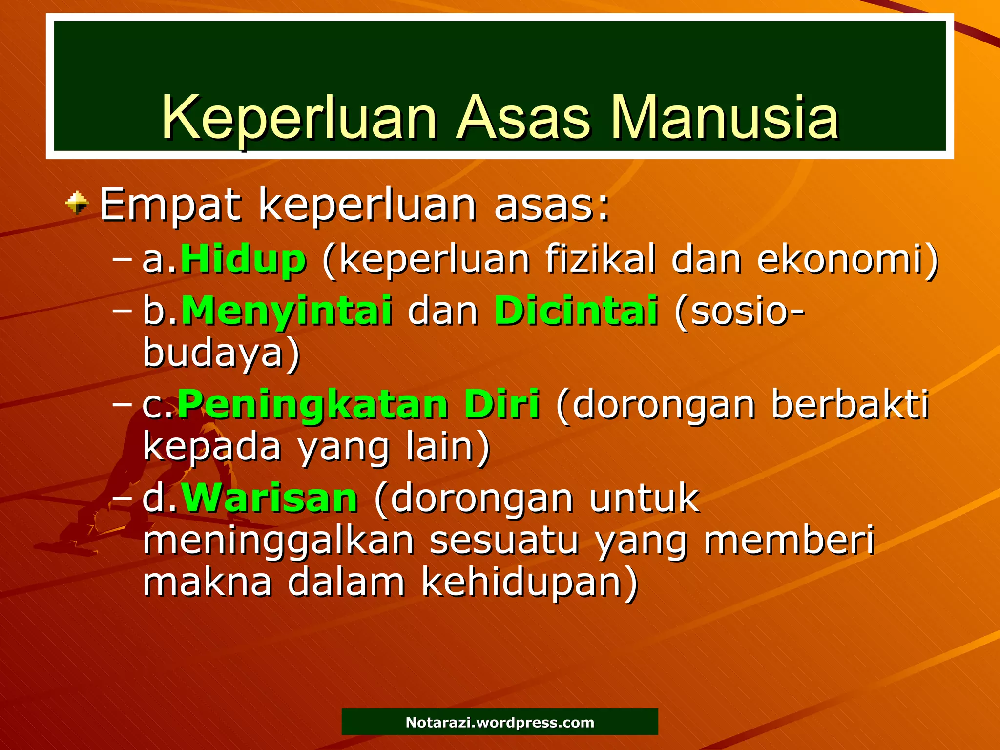 Keperluan Asas Manusia Empat keperluan asas: a. Hidup  (keperluan fizikal dan ekonomi) b. Menyintai  dan  Dicintai  (sosio-budaya) c. Peningkatan Diri  (dorongan berbakti kepada yang lain) d. Warisan  (dorongan untuk meninggalkan sesuatu yang memberi makna dalam kehidupan) 