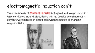 electromagnetic induction con't
The experiments of Michael Faraday in England and Joseph Henry in
USA, conducted around 1830, demonstrated conclusively that electric
currents were induced in closed coils when subjected to changing
magnetic fields.
 