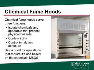 Chemical Fume Hoods
Chemical fume hoods serve
three functions:
 • Isolate chemicals and
   apparatus that present
   physical hazards
 • Contain spills
 • Control inhalation
   exposure
Use a hood for operations
that require it’s use based
on the chemicals MSDS
 