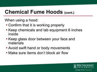 Chemical Fume Hoods (cont.)
When using a hood:
• Confirm that it is working properly
• Keep chemicals and lab equipment 6 inches
  inside
• Keep glass door between your face and
  materials
• Avoid swift hand or body movements
• Make sure items don’t block air flow
 