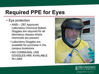 Required PPE for Eyes
• Eye protection
  • ANSI – Z87 Approved
    Laboratory Chemical Splash
    Goggles are required for all
    laboratory classes where
    chemicals are present.
  • Laboratory Goggles are
    available for purchase in the
    campus bookstore
  • NO COMMUNAL USE
    GOGGLES ARE AVAILABLE
    IN LABS
 