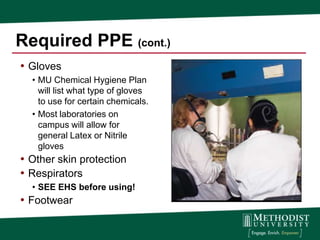 Required PPE (cont.)
• Gloves
  • MU Chemical Hygiene Plan
    will list what type of gloves
    to use for certain chemicals.
  • Most laboratories on
    campus will allow for
    general Latex or Nitrile
    gloves
• Other skin protection
• Respirators
  • SEE EHS before using!
• Footwear
 