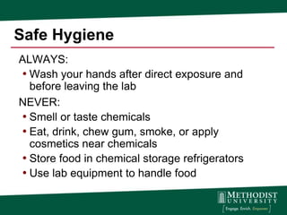 Safe Hygiene
ALWAYS:
• Wash your hands after direct exposure and
  before leaving the lab
NEVER:
• Smell or taste chemicals
• Eat, drink, chew gum, smoke, or apply
  cosmetics near chemicals
• Store food in chemical storage refrigerators
• Use lab equipment to handle food
 