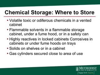 Chemical Storage: Where to Store
• Volatile toxic or odiferous chemicals in a vented
  cabinet
• Flammable solvents in a flammable storage
  cabinet, under a fume hood, or in a safety can
• Highly reactives in locked cabinets Corrosives in
  cabinets or under fume hoods on trays
• Solids on shelves or in a cabinet
• Gas cylinders secured close to area of use
 