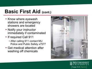 Basic First Aid (cont.)
• Know where eyewash
  stations and emergency
  showers are located
• Notify your instructor
  immediately if contaminated
• If required Call 911
  • After calling 911 contact MU
    Police and Public Safety x7577
• Get medical attention after
 washing off chemicals
 