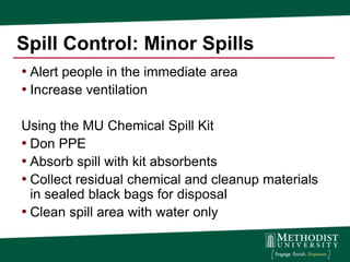 Spill Control: Minor Spills
• Alert people in the immediate area
• Increase ventilation

Using the MU Chemical Spill Kit
• Don PPE
• Absorb spill with kit absorbents
• Collect residual chemical and cleanup materials
  in sealed black bags for disposal
• Clean spill area with water only
 
