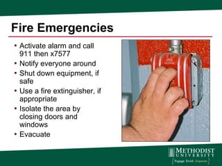 Fire Emergencies
• Activate alarm and call
    911 then x7577
•   Notify everyone around
•   Shut down equipment, if
    safe
•   Use a fire extinguisher, if
    appropriate
•   Isolate the area by
    closing doors and
    windows
•   Evacuate
 
