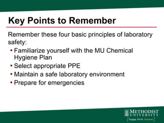 Key Points to Remember
Remember these four basic principles of laboratory
safety:
 • Familiarize yourself with the MU Chemical
   Hygiene Plan
 • Select appropriate PPE
 • Maintain a safe laboratory environment
 • Prepare for emergencies
 