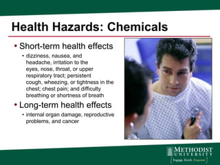 Health Hazards: Chemicals
• Short-term health effects
  • dizziness, nausea, and
    headache, irritation to the
    eyes, nose, throat, or upper
    respiratory tract; persistent
    cough, wheezing, or tightness in the
    chest; chest pain; and difficulty
    breathing or shortness of breath
• Long-term health effects
  • internal organ damage, reproductive
    problems, and cancer
 
