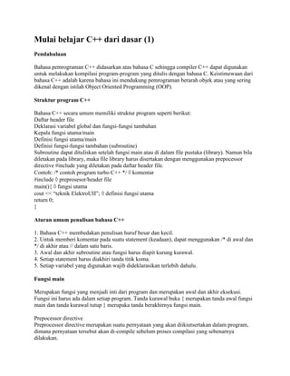 Mulai belajar C++ dari dasar (1) 
Pendahuluan 
Bahasa pemrograman C++ didasarkan atas bahasa C sehingga compiler C++ dapat digunakan 
untuk melakukan kompilasi program-program yang ditulis dengan bahasa C. Keistimewaan dari 
bahasa C++ adalah karena bahasa ini mendukung pemrograman berarah objek atau yang sering 
dikenal dengan istilah Object Oriented Programming (OOP). 
Struktur program C++ 
Bahasa C++ secara umum memiliki struktur program seperti berikut: 
Daftar header file 
Deklarasi variabel global dan fungsi-fungsi tambahan 
Kepala fungsi utama/main 
Definisi fungsi utama/main 
Definisi fungsi-fungsi tambahan (subroutine) 
Subroutine dapat dituliskan setelah fungsi main atau di dalam file pustaka (library). Namun bila 
diletakan pada library, maka file library harus disertakan dengan menggunakan prepocessor 
directive #include yang diletakan pada daftar header file. 
Contoh: /* contoh program turbo C++ */  komentar 
#include  preprosesor/header file 
main(){  fungsi utama 
cout << “teknik ElektroUII”;  definisi fungsi utama 
return 0; 
} 
Aturan umum penulisan bahasa C++ 
1. Bahasa C++ membedakan penulisan huruf besar dan kecil. 
2. Untuk memberi komentar pada suatu statement (keadaan), dapat menggunakan /* di awal dan 
*/ di akhir atau // dalam satu baris. 
3. Awal dan akhir subroutine atau fungsi harus diapit kurung kurawal. 
4. Setiap statement harus diakhiri tanda titik koma. 
5. Setiap variabel yang digunakan wajib dideklarasikan terlebih dahulu. 
Fungsi main 
Merupakan fungsi yang menjadi inti dari program dan merupakan awal dan akhir eksekusi. 
Fungsi ini harus ada dalam setiap program. Tanda kurawal buka { merupakan tanda awal fungsi 
main dan tanda kurawal tutup } merupaka tanda berakhirnya fungsi main. 
Prepocessor directive 
Preprocessor directive merupakan suatu pernyataan yang akan diikiutsertakan dalam program, 
dimana pernyataan tersebut akan di-compile sebelum proses compilasi yang sebenarnya 
dilakukan. 
 
