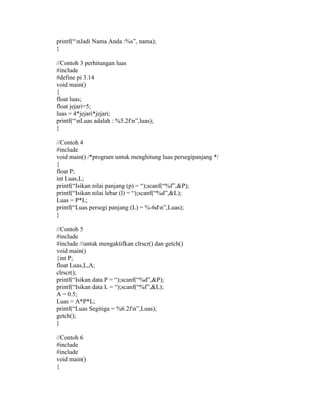 printf(“nJadi Nama Anda :%s”, nama); 
} 
//Contoh 3 perhitungan luas 
#include 
#define pi 3.14 
void main() 
{ 
float luas; 
float jejari=5; 
luas = 4*jejari*jejari; 
printf(“nLuas adalah : %5.2fn”,luas); 
} 
//Contoh 4 
#include 
void main() /*program untuk menghitung luas persegipanjang */ 
{ 
float P; 
int Luas,L; 
printf(“Isikan nilai panjang (p) = “);scanf(“%f”,&P); 
printf(“Isikan nilai lebar (l) = “);scanf(“%d”,&L); 
Luas = P*L; 
printf(“Luas persegi panjang (L) = %-6dn”,Luas); 
} 
//Contoh 5 
#include 
#include //untuk mengaktifkan clrscr() dan getch() 
void main() 
{int P; 
float Luas,L,A; 
clrscr(); 
printf(“Isikan data P = “);scanf(“%d”,&P); 
printf(“Isikan data L = “);scanf(“%f”,&L); 
A = 0.5; 
Luas = A*P*L; 
printf(“Luas Segitiga = %6.2fn”,Luas); 
getch(); 
} 
//Contoh 6 
#include 
#include 
void main() 
{ 
 