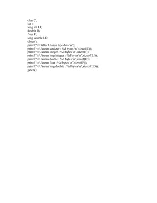char C; 
int I; 
long int LI; 
double D; 
float F; 
long double LD; 
clrscr(); 
printf(“t Daftar Ukuran tipe data n”); 
printf(“t Ukuran karakter : %d bytes n”,sizeof(C)); 
printf(“t Ukuran integer : %d bytes n”,sizeof(I)); 
printf(“t Ukuran long integer : %d bytes n”,sizeof(LI)); 
printf(“t Ukuran double : %d bytes n”,sizeof(D)); 
printf(“t Ukuran float : %d bytes n”,sizeof(F)); 
printf(“t Ukuran long double : %d bytes n”,sizeof(LD)); 
getch(); 
