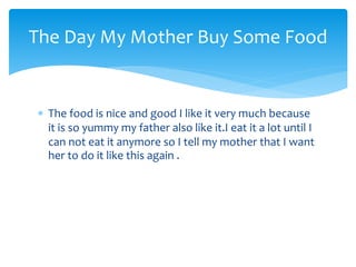 The Day My Mother Buy Some Food
The food is nice and good I like it very much because
it is so yummy my father also like it.I eat it a lot until I
can not eat it anymore so I tell my mother that I want
her to do it like this again .