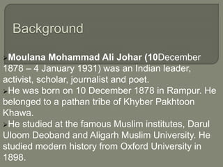 Moulana Mohammad Ali Johar (10December
1878 – 4 January 1931) was an Indian leader,
activist, scholar, journalist and poet.
He was born on 10 December 1878 in Rampur. He
belonged to a pathan tribe of Khyber Pakhtoon
Khawa.
He studied at the famous Muslim institutes, Darul
Uloom Deoband and Aligarh Muslim University. He
studied modern history from Oxford University in
1898.
 