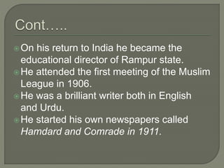 On his return to India he became the
educational director of Rampur state.
He attended the first meeting of the Muslim
League in 1906.
He was a brilliant writer both in English
and Urdu.
He started his own newspapers called
Hamdard and Comrade in 1911.
 