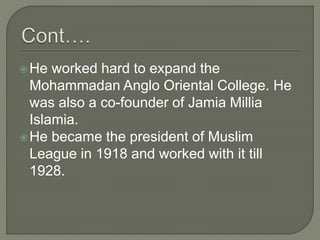 He worked hard to expand the
Mohammadan Anglo Oriental College. He
was also a co-founder of Jamia Millia
Islamia.
He became the president of Muslim
League in 1918 and worked with it till
1928.
 