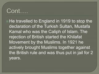 He travelled to England in 1919 to stop the
declaration of the Turkish Sultan, Mustafa
Kamal who was the Caliph of Islam. The
rejection of British started the Khilafat
Movement by the Muslims. In 1921 he
actively brought Muslims together against
the British rule and was thus put in jail for 2
years.
 