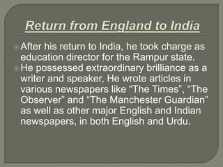 After his return to India, he took charge as
education director for the Rampur state.
He possessed extraordinary brilliance as a
writer and speaker, He wrote articles in
various newspapers like “The Times”, “The
Observer” and “The Manchester Guardian”
as well as other major English and Indian
newspapers, in both English and Urdu.
 