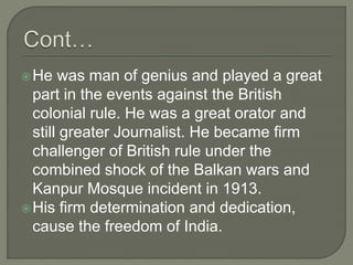 He was man of genius and played a great
part in the events against the British
colonial rule. He was a great orator and
still greater Journalist. He became firm
challenger of British rule under the
combined shock of the Balkan wars and
Kanpur Mosque incident in 1913.
His firm determination and dedication,
cause the freedom of India.
 