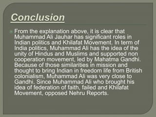  From the explanation above, it is clear that
Muhammad Ali Jauhar has significant roles in
Indian politics and Khilafat Movement. In term of
India politics, Muhammad Ali has the idea of the
unity of Hindus and Muslims and supported non
cooperation movement, led by Mahatma Gandhi.
Because of those similarities in mission and
thought to bring Indian in freedom life from British
colonialism, Muhammad Ali was very close to
Gandhi. Since Muhammad Ali who brought his
idea of federation of faith, failed and Khilafat
Movement, opposed Nehru Reports.
 